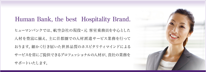 Human Bank,the best Hospitality Brand. ヒューマンバンクでは、航空会社の現役・元客室乗務員を中心とした人材を豊富に揃え、主に首都圏での人材派遣サービス業務を行っております。細かく行き届いた世界品質のホスピタリティマインドによるサービスを常にご提供できるプロフェッショナルの人材が、貴社の業務をサポートいたします。